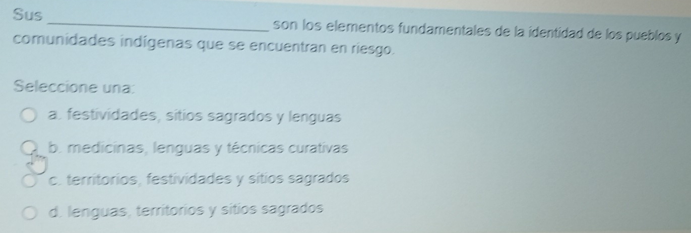 Sus_ son los elementos fundamentales de la identidad de los pueblos y
comunidades indígenas que se encuentran en riesgo.
Seleccione una:
a. festividades, sítios sagrados y lenguas
b. medicinas, lenguas y técnicas curativas
c. territorios, festividades y sítios sagrados
d. lenguas, territorios y sitios sagrados