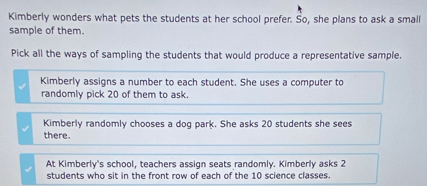 Kimberly wonders what pets the students at her school prefer. So, she plans to ask a small
sample of them.
Pick all the ways of sampling the students that would produce a representative sample.
Kimberly assigns a number to each student. She uses a computer to
randomly pick 20 of them to ask.
Kimberly randomly chooses a dog park. She asks 20 students she sees
there.
At Kimberly's school, teachers assign seats randomly. Kimberly asks 2
students who sit in the front row of each of the 10 science classes.