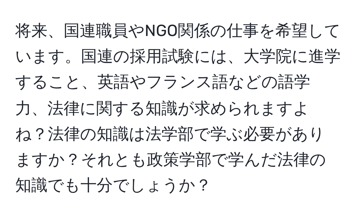 将来、国連職員やNGO関係の仕事を希望しています。国連の採用試験には、大学院に進学すること、英語やフランス語などの語学力、法律に関する知識が求められますよね？法律の知識は法学部で学ぶ必要がありますか？それとも政策学部で学んだ法律の知識でも十分でしょうか？