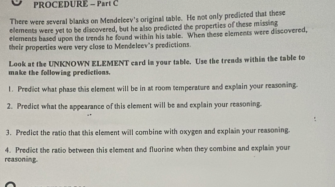 PROCEDURE - Part C 
There were several blanks on Mendeleev's original table. He not only predicted that these 
elements were yet to be discovered, but he also predicted the properties of these missing 
elements based upon the trends he found within his table. When these elements were discovered, 
their properties were very close to Mendeleev’s predictions. 
Look at the UNKNOWN ELEMENT card in your table. Use the trends within the table to 
make the following predictions. 
1. Predict what phase this element will be in at room temperature and explain your reasoning. 
2. Predict what the appearance of this element will be and explain your reasoning. 
3. Predict the ratio that this element will combine with oxygen and explain your reasoning. 
4. Predict the ratio between this element and fluorine when they combine and explain your 
reasoning.