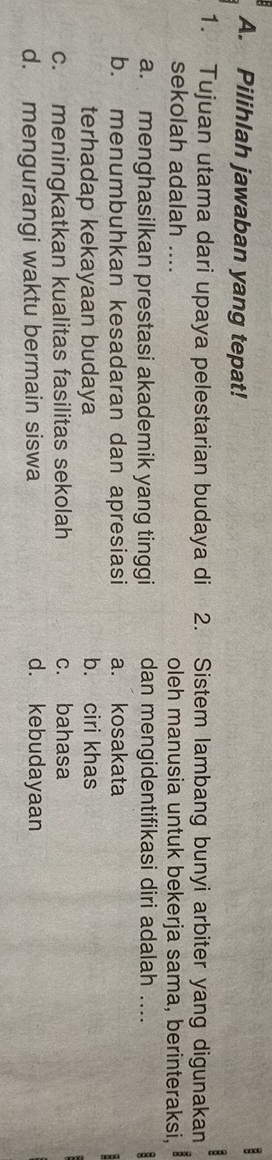 Pilihlah jawaban yang tepat!
:
1. Tujuan utama dari upaya pelestarian budaya di 2. Sistem lambang bunyi arbiter yang digunakan
sekolah adalah .... oleh manusia untuk bekerja sama, berinteraksi,
a. menghasilkan prestasi akademik yang tinggi dan mengidentifikasi diri adalah .... 8
b. menumbuhkan kesadaran dan apresiasi a. kosakata
terhadap kekayaan budaya b. ciri khas
c. meningkatkan kualitas fasilitas sekolah c. bahasa
d. mengurangi waktu bermain siswa d. kebudayaan