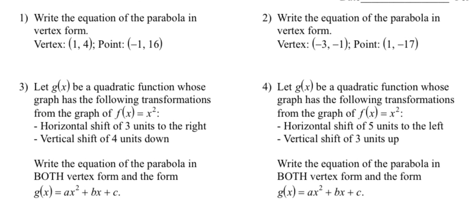 Write the equation of the parabola in 2) Write the equation of the parabola in 
vertex form. vertex form. 
Vertex: (1,4); Point: (-1,16) Vertex: (-3,-1); Point: (1,-17)
3) Let g(x) be a quadratic function whose 4) Let g(x) be a quadratic function whose 
graph has the following transformations graph has the following transformations 
from the graph of f(x)=x^2 : from the graph of f(x)=x^2 : 
- Horizontal shift of 3 units to the right - Horizontal shift of 5 units to the left 
- Vertical shift of 4 units down - Vertical shift of 3 units up 
Write the equation of the parabola in Write the equation of the parabola in 
BOTH vertex form and the form BOTH vertex form and the form
g(x)=ax^2+bx+c.
g(x)=ax^2+bx+c.