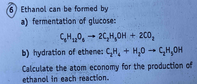 Ethanol can be formed by 
a) fermentation of glucose:
C_6H_12O_6to 2C_2H_5OH+2CO_2
b) hydration of ethene: C_2H_4+H_2Oto C_2H_5OH
Calculate the atom economy for the production of 
ethanol in each reaction.