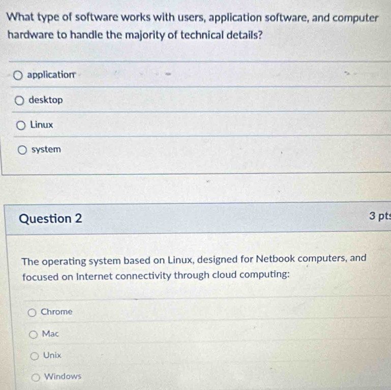 What type of software works with users, application software, and computer
hardware to handle the majority of technical details?
application
desktop
Linux
system
Question 2 3 pt
The operating system based on Linux, designed for Netbook computers, and
focused on Internet connectivity through cloud computing:
Chrome
Mac
Unix
Windows