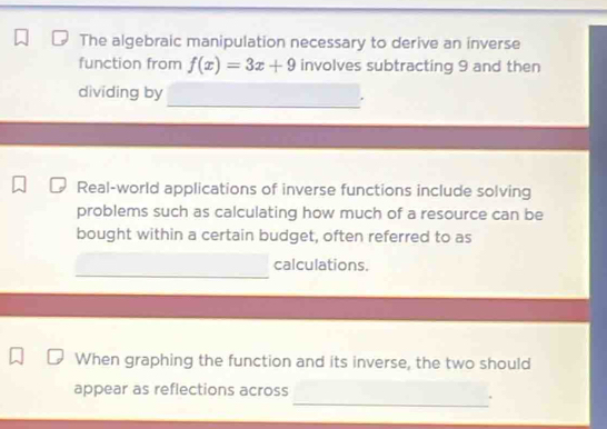 The algebraic manipulation necessary to derive an inverse 
function from f(x)=3x+9 involves subtracting 9 and then 
dividing by 
Real-world applications of inverse functions include solving 
problems such as calculating how much of a resource can be 
bought within a certain budget, often referred to as 
calculations. 
When graphing the function and its inverse, the two should 
appear as reflections across 
_.