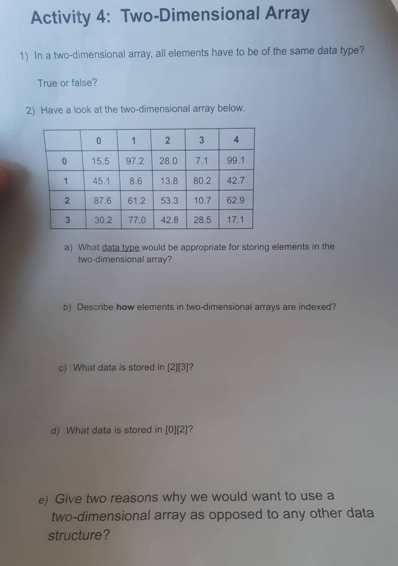 Activity 4: Two-Dimensional Array 
1) In a two-dimensional array, all elements have to be of the same data type? 
True or false? 
2) Have a look at the two-dimensional array below. 
a) What data type would be appropriate for storing elements in the 
two-dimensional array? 
b) Describe how elements in two-dimensional arrays are indexed? 
c) What data is stored in [2][3] ? 
d) What data is stored in [0][2]
e) Give two reasons why we would want to use a 
two-dimensional array as opposed to any other data 
structure?