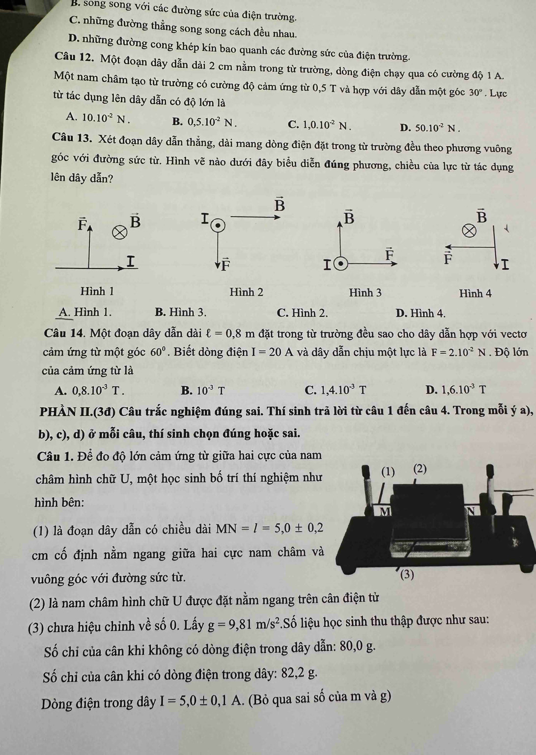 B. song song với các đường sức của điện trường.
C. những đường thằng song song cách đều nhau.
D. những đường cong khép kín bao quanh các đường sức của điện trường.
Câu 12. Một đoạn dây dẫn dài 2 cm nằm trong từ trường, dòng điện chạy qua có cường độ 1 A.
Một nam châm tạo từ trường có cường độ cảm ứng từ 0,5 T và hợp với dây dẫn một góc 30°. Lực
từ tác dụng lên dây dẫn có độ lớn là
A. 10.10^(-2)N. B. 0,5.10^(-2)N. C. 1,0.10^(-2)N. D. 50.10^(-2)N.
Câu 13. Xét đoạn dây dẫn thẳng, dài mang dòng điện đặt trong từ trường đều theo phương vuông
góc với đường sức từ. Hình vẽ nào dưới đây biểu diễn đúng phương, chiều của lực từ tác dụng
lên dây dẫn?
vector F vector B
I
 
Hình 1
A. Hình 1. B. Hình 3. C. Hình 2. D. Hình 4.
Câu 14. Một đoạn dây dẫn dài ell =0,8m đặt trong từ trường đều sao cho dây dẫn hợp với vectơ
cảm ứng từ một góc 60°.  Biết dòng điện I=20A và dây dẫn chịu một lực là F=2.10^(-2)N. Độ lớn
của cảm ứng từ là
A. 0,8.10^(-3)T. B. 10^(-3)T C. 1,4.10^(-3)T D. 1,6.10^(-3)T
PHÀN II.(3đ) Câu trắc nghiệm đúng sai. Thí sinh trả lời từ câu 1 đến câu 4. Trong mỗi ý a),
b), c), d) ở mỗi câu, thí sinh chọn đúng hoặc sai.
Câu 1. Để đo độ lớn cảm ứng từ giữa hai cực của nam
châm hình chữ U, một học sinh bố trí thí nghiệm như
hình bên:
(1) là đoạn dây dẫn có chiều dài MN=l=5,0± 0,2
cm cố định nằm ngang giữa hai cực nam châm và
vuông góc với đường sức từ. 
(2) là nam châm hình chữ U được đặt nằm ngang trên cân điện tử
(3) chưa hiệu chỉnh về số 0. Lấy g=9,81m/s^2 Số liệu học sinh thu thập được như sau:
Số chỉ của cân khi không có dòng điện trong dây dẫn: 80,0 g.
Số chỉ của cân khi có dòng điện trong dây: 82,2 g.
Dòng điện trong dây I=5,0± 0,1A.. (Bỏ qua sai số của m và g)