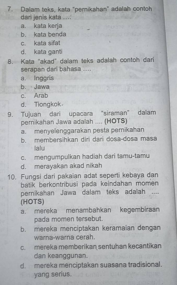 Dalam teks, kata “pernikahan” adalah contoh
dari jenis kata ....
a. kata kerja
b. kata benda
c. kata sifat
d. kata ganti
8. Kata “akad” dalam teks adalah contoh dari
serapan dari bahasa ....
a. Inggris
b. Jawa
c. Arab
d. Tiongkok
9. Tujuan dari upacara “siraman” dalam
pernikahan Jawa adalah .... (HOTS)
a. menyelenggarakan pesta pernikahan
b. membersihkan diri dari dosa-dosa masa
lalu
c. mengumpulkan hadiah dari tamu-tamu
d. merayakan akad nikah
10. Fungsi dari pakaian adat seperti kebaya dan
batik berkontribusi pada keindahan momen
pernikahan Jawa dalam teks adalah ....
(HOTS)
a. mereka menambahkan kegembiraan
pada momen tersebut.
b. mereka menciptakan keramaian dengan
warna-warna cerah.
c. mereka memberikan sentuhan kecantikan
dan keanggunan.
d. mereka menciptakan suasana tradisional.
yang serius.