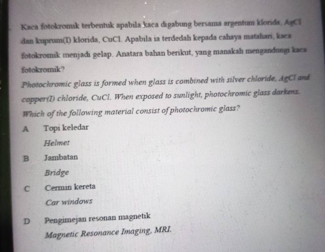 Kaca fotokromik terbentuk apabila kaca digabung bersama argentum klorida, AgCl
dan kuprum(I) klorida, CuCl. Apabila ia terdedah kepada cahaya matahari, kaca
fotokromik menjadi gelap. Anatara bahan berikut, yang manakah mengandungi kaca
fotokromik ?
Photochromic glass is formed when glass is combined with silver chloride, AgCl and
copper(I) chloride, CuCl. When exposed to sunlight, photochromic glass darkens.
Which of the following material consist of photochromic glass?
A Topi keledar
Helmet
B Jambatan
Bridge
C Cermin kereta
Car windows
D Pengimejan resonan magnetik
Magnetic Resonance Imaging, MRI.