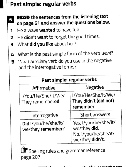 Past simple: regular verbs 
6 READ the sentences from the listening text 
on page 61 and answer the questions below. 
1 He always wanted to have fun. 
2 He didn't want to forget the good times. 
3 What did you like about her? 
A What is the past simple form of the verb want? 
B What auxiliary verb do you use in the negative 
and the interrogative forms? 
3 ' Spelling rules and grammar reference 
page 207