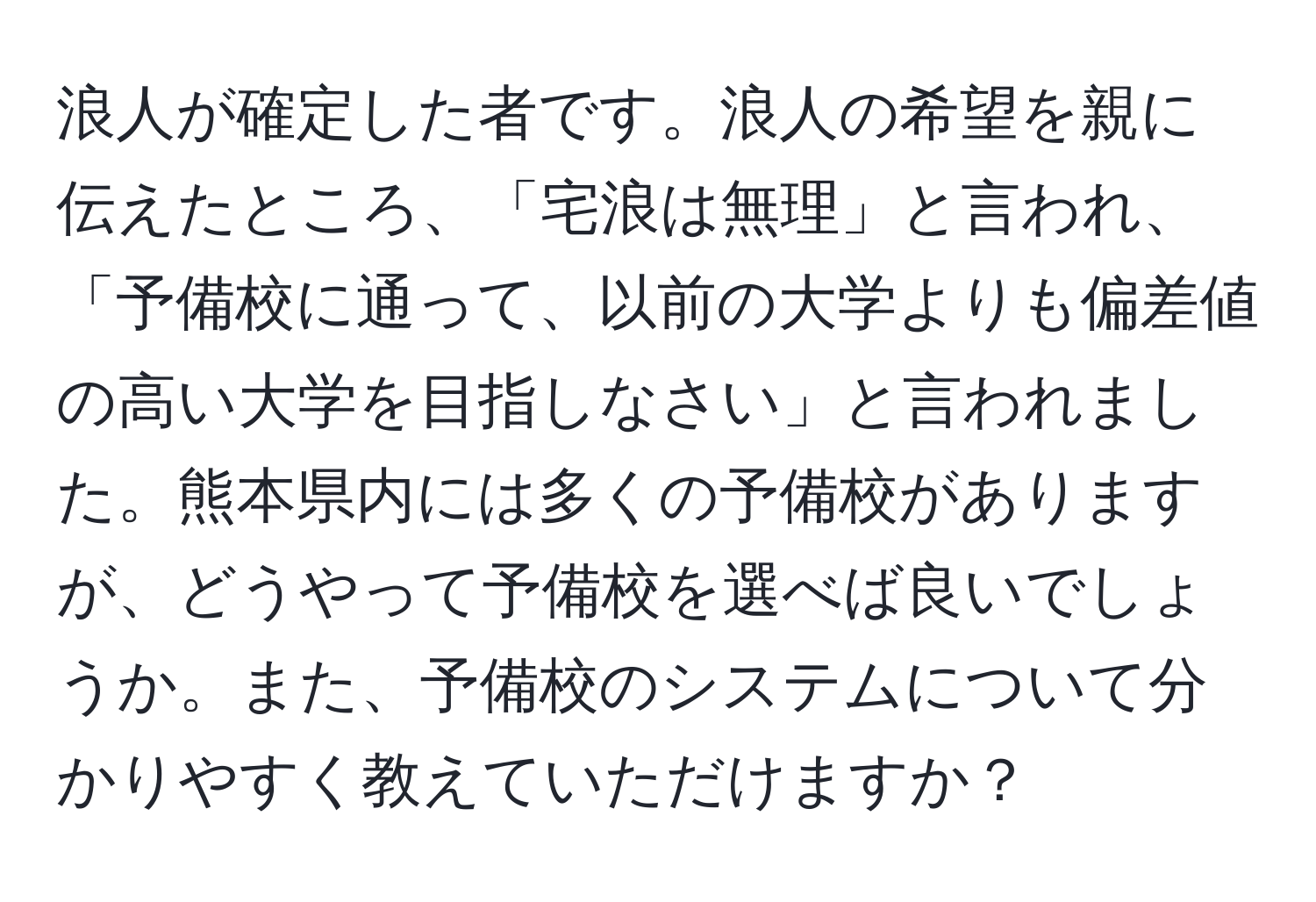 浪人が確定した者です。浪人の希望を親に伝えたところ、「宅浪は無理」と言われ、「予備校に通って、以前の大学よりも偏差値の高い大学を目指しなさい」と言われました。熊本県内には多くの予備校がありますが、どうやって予備校を選べば良いでしょうか。また、予備校のシステムについて分かりやすく教えていただけますか？