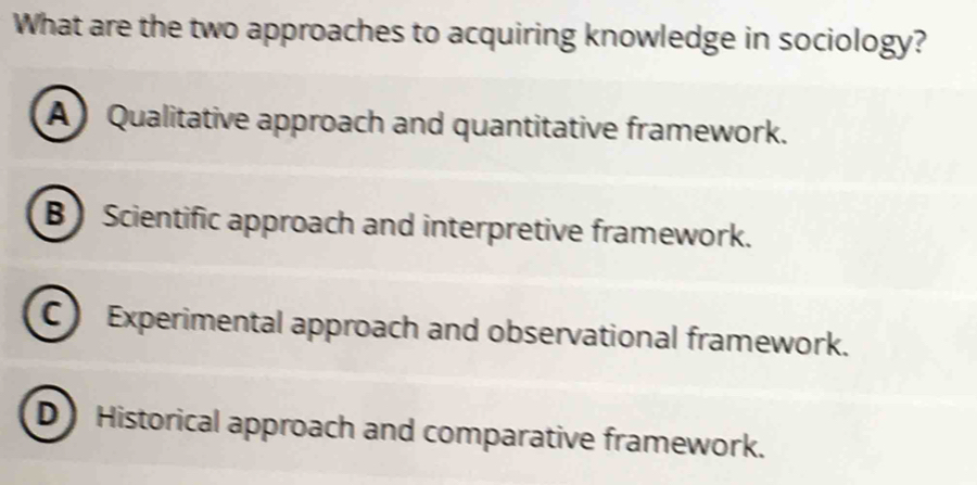 What are the two approaches to acquiring knowledge in sociology?
A) Qualitative approach and quantitative framework.
B Scientific approach and interpretive framework.
C Experimental approach and observational framework.
D Historical approach and comparative framework.