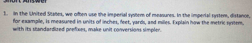 Snort Answer 
1. In the United States, we often use the imperial system of measures. In the imperial system, distance, 
for example, is measured in units of inches, feet, yards, and miles. Explain how the metric system, 
with its standardized prefixes, make unit conversions simpler.