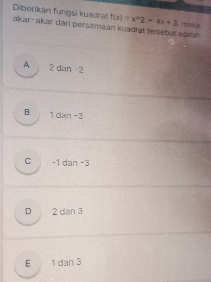 Diberikan fungsi kuadrat f(x)=x^(wedge)2-4x+3. maka
akar-akar dari persamaan kuadrat tersebut adaian
A 2 dan −2
B 1 dan −3
C -1 dan -3
D 2 dan 3
E 1 dan 3