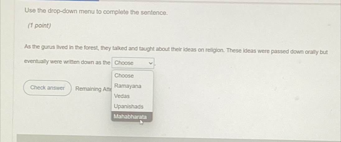 Use the drop-down menu to complete the sentence.
(1 point)
As the gurus lived in the forest, they talked and taught about their ideas on religion. These ideas were passed down orally but
eventually were written down as the Choose
Choose
Check answer Remaining Atte Ramayana
Vedas
Upanishads
Mahabharata