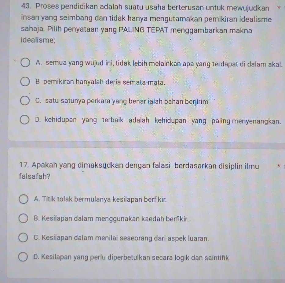 Proses pendidikan adalah suatu usaha berterusan untuk mewujudkan *
insan yang seimbang dan tidak hanya mengutamakan pemikiran idealisme
sahaja. Pilih penyataan yang PALING TEPAT menggambarkan makna
idealisme;
A. semua yang wujud ini, tidak lebih melainkan apa yang terdapat di dalam akal.
B pemikiran hanyalah deria semata-mata.
C. satu-satunya perkara yang benar ialah bahan berjirim
D. kehidupan yang terbaik adalah kehidupan yang paling menyenangkan.
17. Apakah yang dimaksüdkan dengan falasi berdasarkan disiplin ilmu *
falsafah?
A. Titik tolak bermulanya kesilapan berfikir.
B. Kesilapan dalam menggunakan kaedah berfikir.
C. Kesilapan dalam menilai seseorang dari aspek luaran.
D. Kesilapan yang perlu diperbetulkan secara logik dan saintifik