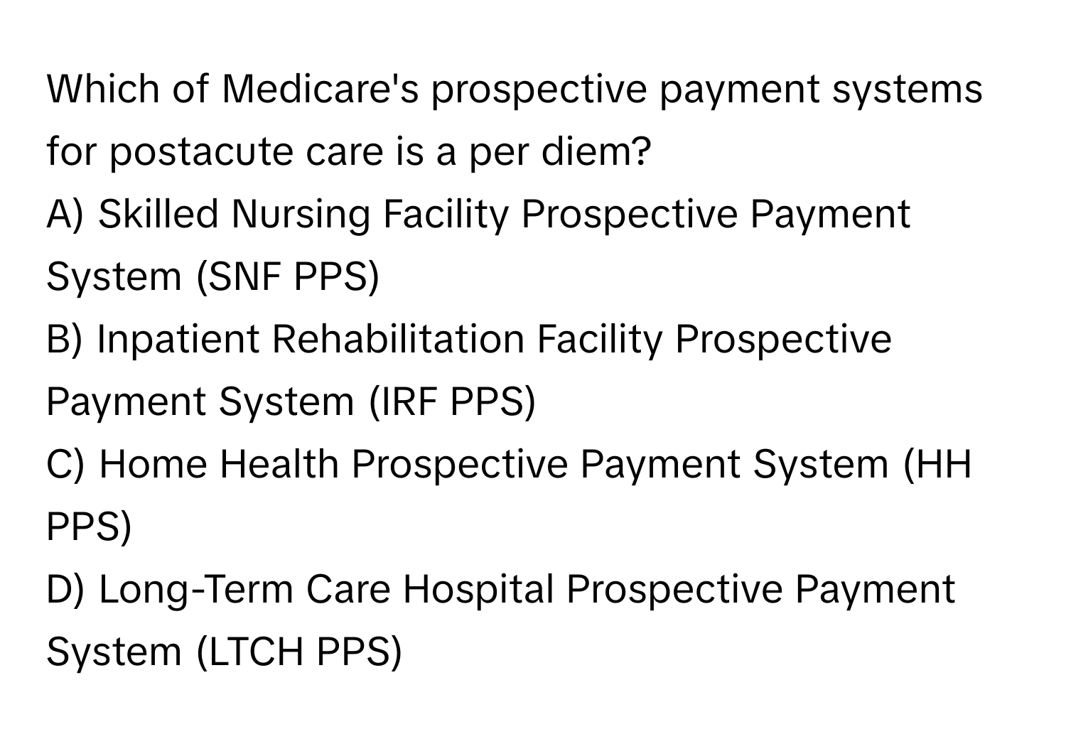 Which of Medicare's prospective payment systems for postacute care is a per diem? 

A) Skilled Nursing Facility Prospective Payment System (SNF PPS)
B) Inpatient Rehabilitation Facility Prospective Payment System (IRF PPS)
C) Home Health Prospective Payment System (HH PPS)
D) Long-Term Care Hospital Prospective Payment System (LTCH PPS)