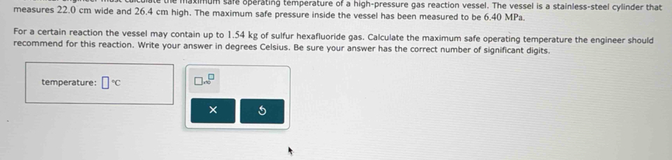 maximum sare operating temperature of a high-pressure gas reaction vessel. The vessel is a stainless-steel cylinder that 
measures 22.0 cm wide and 26.4 cm high. The maximum safe pressure inside the vessel has been measured to be 6.40 MPa. 
For a certain reaction the vessel may contain up to 1.54 kg of sulfur hexafluoride gas. Calculate the maximum safe operating temperature the engineer should 
recommend for this reaction. Write your answer in degrees Celsius. Be sure your answer has the correct number of significant digits. 
temperature: □°C □ * 10^□
5