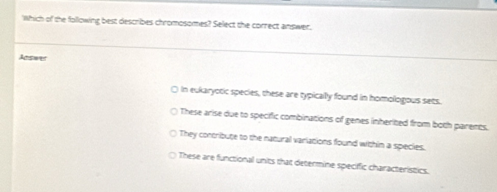 Which of the following best describes chromosomes? Select the correct answer.
Autsoer
I In eukaryotic species, these are typically found in homologous sets.
These arise due to specific combinations of genes inherited from both parents.
They contribute to the natural variations found within a species.
These are functional units that determine speciffic characteristics.