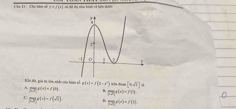 Cho hàm số y=f(x) có đồ thị như hình vẽ bên dưới:
Khi đó, giá trị lớn nhất của hàm số g(x)=f(2-x^2) trên đoạn [0;sqrt(2)] là
A. limlimits _[0,sqrt(2)]^maxg(x)=f(0).
B. limlimits _[0,sqrt(2)]g(x)=f(1).endarray.
C. _[0,sqrt(2)]^maxg(x)=f(sqrt(2)).
D. beginarrayl max 0.sqrt(2)endarray g(x)=f(2).endarray.