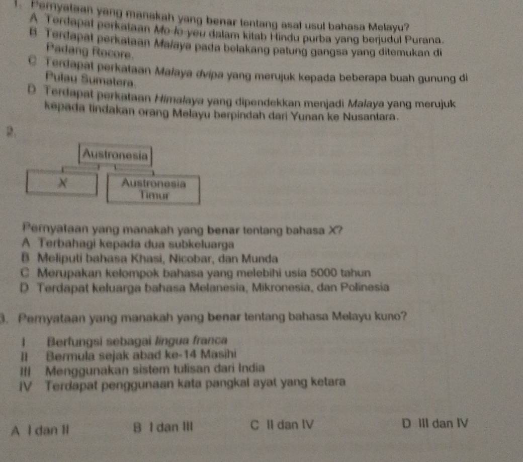 Pernyataan yang manakah yang benar tentang asal usul bahasa Melayu?
A Terdapal perkataan Mo-lo-you dalam kitab Hindu purba yang berjudul Purana.
B. Terdapat perkataan Majaya pada belakang patung gangsa yang ditemukan di
Padang Rocore.
q Terdapat perkataan Małaya dvipa yang merujuk kepada beberapa buah gunung di
Pulay Sumatera.
D Terdapat perkataan Himalaya yang dipendekkan menjadi Malaya yang merujuk
kepada tindakan orang Melayu berpindah dari Yunan ke Nusantara.
Austronesia
X Austronesia
Timur
Pernyataan yang manakah yang benar tentang bahasa X?
A Terbahagi kepada dua subkeluarga
B Meliputi bahasa Khasi, Nicobar, dan Munda
C Merupakan kelompok bahasa yang melebihi usia 5000 tahun
D Terdapat keluarga bahasa Melanesia, Mikronesia, dan Polinesia
3. Peryataan yang manakah yang benar tentang bahasa Melayu kuno?
I Berfungsi sebagai lingua franca
II Bermula sejak abad ke- 14 Masihi
III Menggunakan sistem tulisan dari India
IV Terdapat penggunaan kata pangkal ayat yang ketara
A l dan Il B I dan III C II dan IV D III dan IV