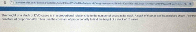 The height of a stack of DVD cases is in a proportional relationship to the number of cases in the stack. A stack of 6 cases and its height are shown. Find the 
constant of proportionality. Then use the constant of proportionality to find the height of a stack of 13 cases.