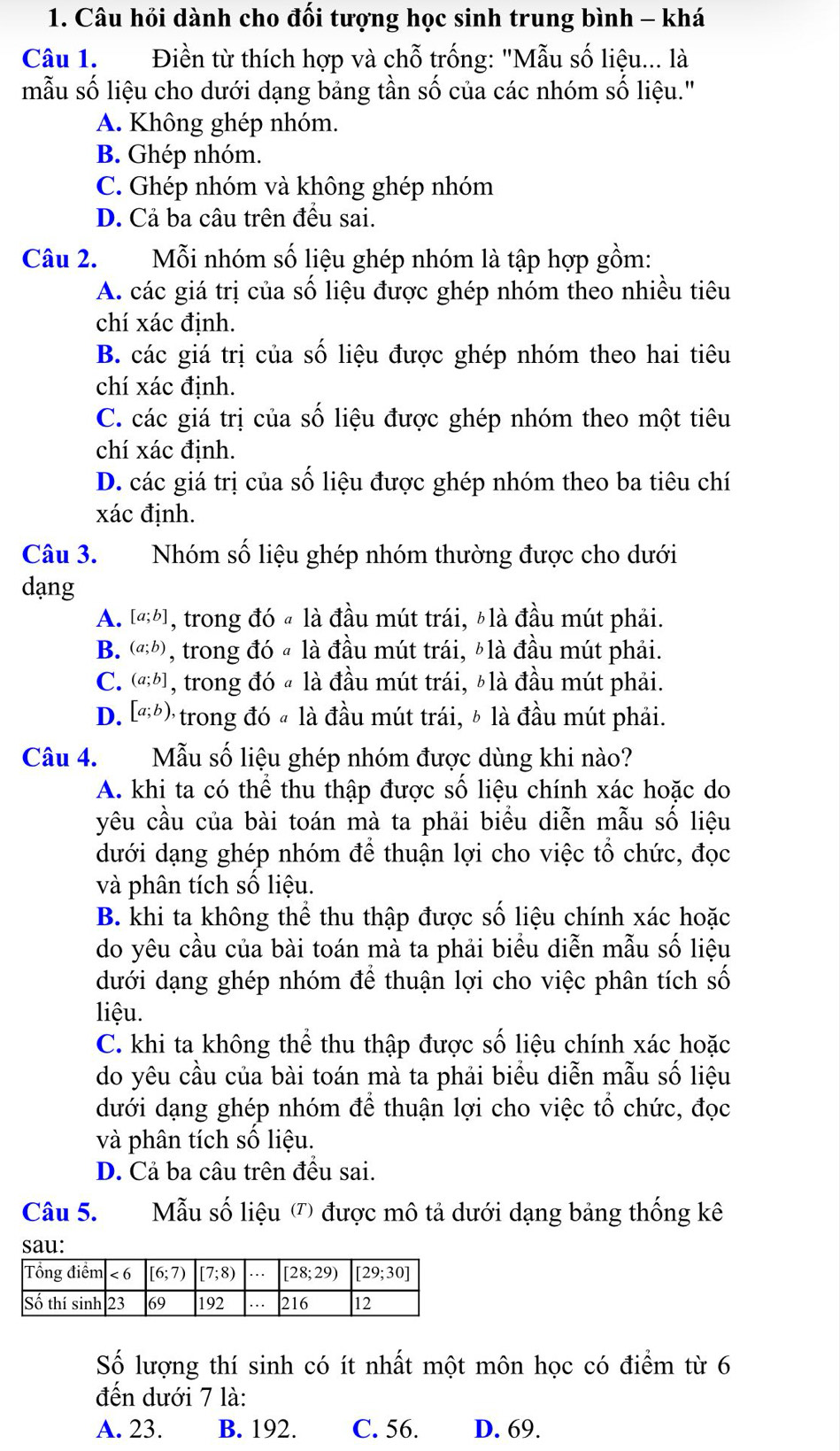 Câu hỏi dành cho đối tượng học sinh trung bình - khá
Câu 1.  Điền từ thích hợp và chỗ trống: "Mẫu số liệu... là
mẫu số liệu cho dưới dạng bảng tần số của các nhóm số liệu."
A. Không ghép nhóm.
B. Ghép nhóm.
C. Ghép nhóm và không ghép nhóm
D. Cả ba câu trên đều sai.
Câu 2. Mỗi nhóm số liệu ghép nhóm là tập hợp gồm:
A. các giá trị của số liệu được ghép nhóm theo nhiều tiêu
chí xác định.
B. các giá trị của số liệu được ghép nhóm theo hai tiêu
chí xác định.
C. các giá trị của số liệu được ghép nhóm theo một tiêu
chí xác định.
D. các giá trị của số liệu được ghép nhóm theo ba tiêu chí
xác định.
Câu 3. Nhóm số liệu ghép nhóm thường được cho dưới
dạng
A. [a;b] , trong đó « là đầu mút trái, 〃là đầu mút phải.
B. (a;b) , trong đó « là đầu mút trái, ¿là đầu mút phải.
C. (a;b] , trong đó « là đầu mút trái, 〃là đầu mút phải.
D. [a;b), trong đó « là đầu mút trái, ½ là đầu mút phải.
Câu 4. Mẫu số liệu ghép nhóm được dùng khi nào?
A. khi ta có thể thu thập được số liệu chính xác hoặc do
yêu cầu của bài toán mà ta phải biểu diễn mẫu số liệu
dưới dạng ghép nhóm để thuận lợi cho việc tổ chức, đọc
và phân tích số liệu.
B. khi ta không thể thu thập được số liệu chính xác hoặc
do yêu cầu của bài toán mà ta phải biểu diễn mẫu số liệu
dưới dạng ghép nhóm để thuận lợi cho việc phân tích số
liệu.
C. khi ta không thể thu thập được số liệu chính xác hoặc
do yêu cầu của bài toán mà ta phải biểu diễn mẫu số liệu
dưới dạng ghép nhóm để thuận lợi cho việc tổ chức, đọc
và phân tích số liệu.
D. Cả ba câu trên đều sai.
Câu 5. Mẫu số liệu (') được mô tả dưới dạng bảng thống kê
sau:
Số lượng thí sinh có ít nhất một môn học có điểm từ 6
đến dưới 7 là:
A. 23. B. 192. C. 56. D. 69.