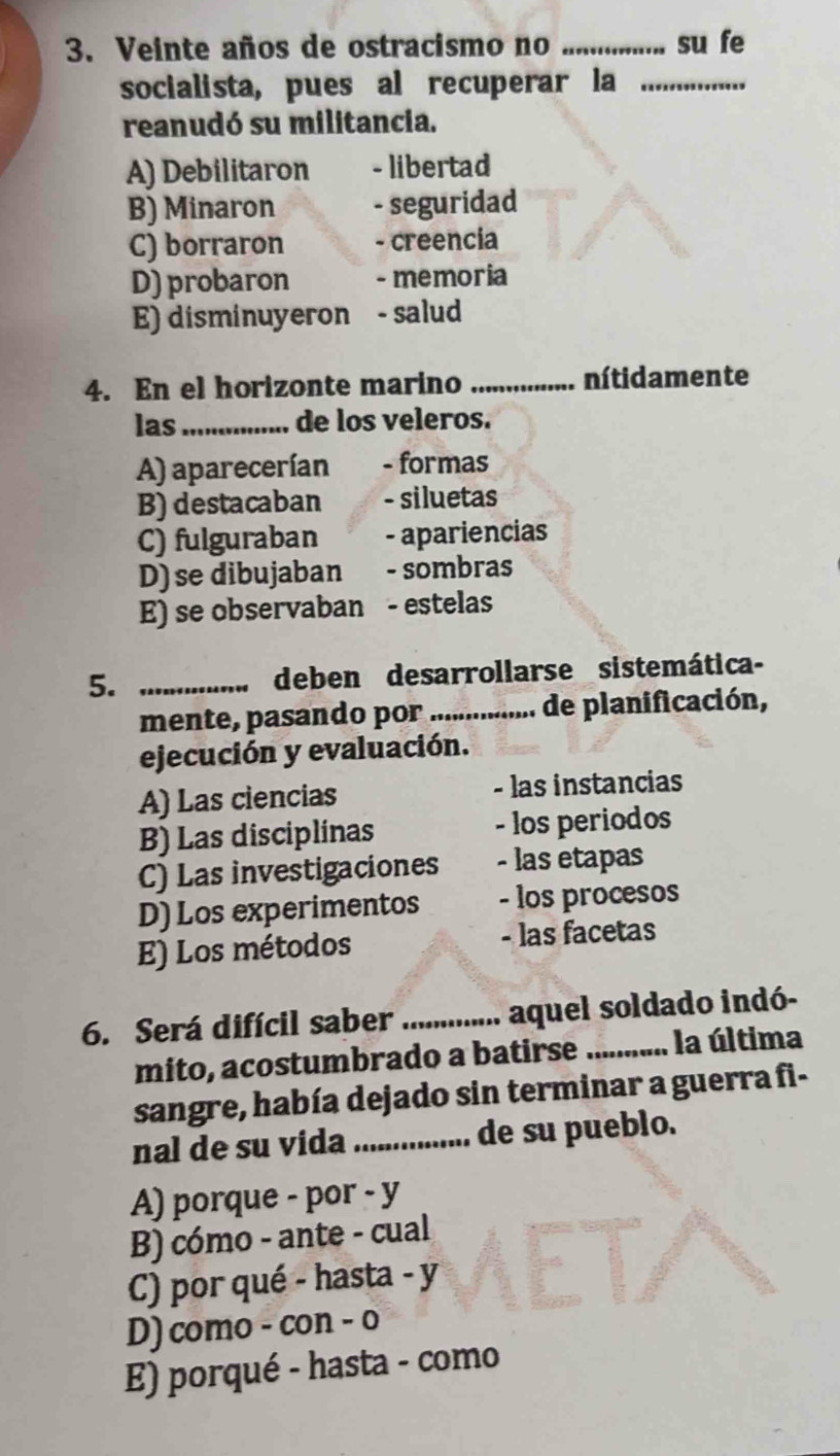 Veinte años de ostracismo no _su fe
socialista, pues al recuperar la_
reanudó su militancia.
A) Debilitaron - libertad
B) Minaron - seguridad
C) borraron - creencia
D) probaron - memoria
E) disminuyeron - salud
4. En el horizonte marino _nítidamente
las_ de los veleros.
A) aparecerían - formas
B) destacaban - siluetas
C) fulguraban - apariencias
D) se dibujaban - sombras
E) se observaban - estelas
5. _deben desarrollarse sistemática-
mente, pasando por_ de planificación,
ejecución y evaluación.
A) Las ciencias - las instancias
B) Las disciplinas - los periodos
C) Las investigaciones - las etapas
D) Los experimentos - los procesos
E) Los métodos - las facetas
6. Será difícil saber _aquel soldado indó-
mito, acostumbrado a batirse _la última
sangre, había dejado sin terminar a guerra fi-
nal de su vida _..... de su pueblo.
A) porque - por - y
B) cómo - ante - cual
C) por qué - hasta - y
D) como - con - o
E) porqué - hasta - como