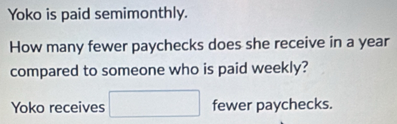 Yoko is paid semimonthly. 
How many fewer paychecks does she receive in a year
compared to someone who is paid weekly? 
Yoko receives □ fewer paychecks.