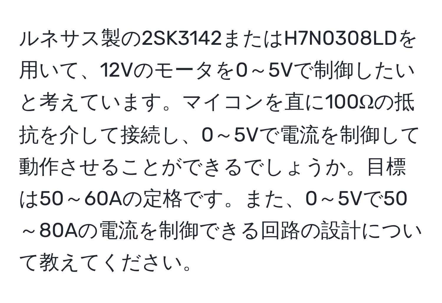 ルネサス製の2SK3142またはH7N0308LDを用いて、12Vのモータを0～5Vで制御したいと考えています。マイコンを直に100Ωの抵抗を介して接続し、0～5Vで電流を制御して動作させることができるでしょうか。目標は50～60Aの定格です。また、0～5Vで50～80Aの電流を制御できる回路の設計について教えてください。