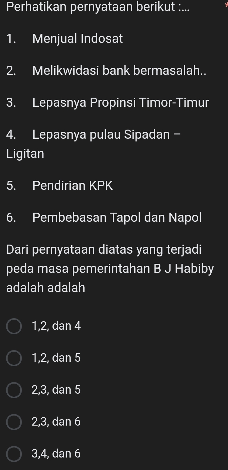 Perhatikan pernyataan berikut :...
1. Menjual Indosat
2. Melikwidasi bank bermasalah..
3. Lepasnya Propinsi Timor-Timur
4. Lepasnya pulau Sipadan -
Ligitan
5. Pendirian KPK
6. Pembebasan Tapol dan Napol
Dari pernyataan diatas yang terjadi
peda masa pemerintahan B J Habiby
adalah adalah
1, 2, dan 4
1, 2, dan 5
2, 3, dan 5
2, 3, dan 6
3, 4, dan 6