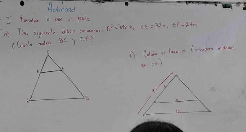 Actividad 
I Besolver lo goe se pide 
() Del siguientc dibojo conocemes AC=108m, CE=72m, BF=27m
" Cuanto miden BC Y CF? 
b) Calida el lodo x (considera unidades 
en (m)