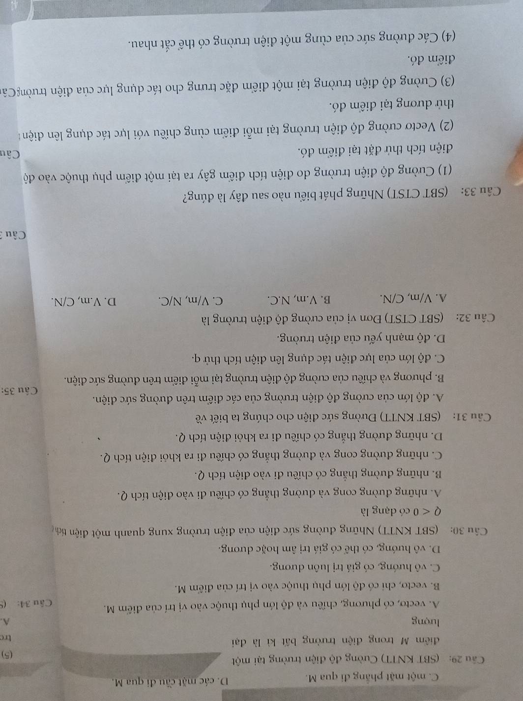 C. một mặt phẳng đi qua M. D. các mặt cầu đi qua M.
Câu 29: (SBT KNTT) Cường độ điện trường tại một (5)
điểm M trong điện trường bất kì là đại trc
lượng A.
A. vecto, có phương, chiều và độ lớn phụ thuộc vào vị trí của điểm M. Câu 34: (9
B. vecto, chi có độ lớn phụ thuộc vào vị trí của điểm M.
C. vô hướng, có giá trị luôn dương.
D. vô hướng, có thể có giá trị âm hoặc dương.
Cầu 30:  (SBT KNTT) Những đường sức điện của điện trường xung quanh một điện tích
Q<0</tex> có dạng là
A. những đường cong và dường thắng có chiều đi vào điện tích Q.
B. những dường thắng có chiều đi vào điện tích Q.
C. những đường cong và đường thẳng có chiều đi ra khỏi điện tích Q.
D. những đường thẳng có chiều đi ra khỏi điện tích Q.
Câu 31: (SBT KNTT) Đường sức điện cho chúng ta biết về
A. độ lớn của cường độ điện trường của các điểm trên đường sức diện.
Câu 35:
B. phương và chiều của cường độ điện trường tại mỗi điểm trên đường sức điện.
C. độ lớn của lực điện tác dụng lên điện tích thử q.
D. độ mạnh yếu của điện trường.
Câu 32: (SBT CTST) Đơn vị của cường độ điện trường là
A. V/m, C/N. B. V.m, N.C. C. V/m, N/C. D. V.m, C/N.
Câu 
Câu 33: (SBT CTST) Những phát biểu nào sau đây là đúng?
(1) Cường độ điện trường do điện tích điểm gây ra tại một điểm phụ thuộc vào độ
điện tích thứ đặt tại điểm đó.  Câu
(2) Vectơ cường độ điện trường tại mỗi điểm cùng chiều với lực tác dụng lên điện t
thử dương tại điểm đó.
(3) Cường độ điện trường tại một điểm đặc trưng cho tác dụng lực của điện trườngCâc
điểm đó.
(4) Các đường sức của cùng một điện trường có thể cắt nhau.