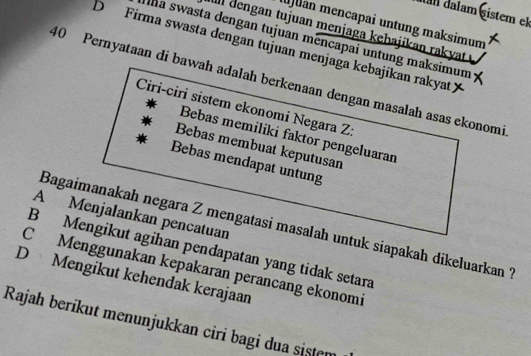 am dałam sistem el
)lan mencapai untung maksimum
Il đengan tujuan menjaga kębajikan rakyat
Ina swasta dengan tujuan mencapai untung maksimum
D Firma swasta dengan tujuan menjaga kebajikan rakyat
40 Pernyataan di bawah adalah berkenaan dengan masalah asas ekonomi
Ciri-ciri sistem ekonomi Negara Z:
Bebas memiliki faktor pengeluaran
Bebas membuat keputusan
Bebas mendapat untung
A Menjalankan pencatuan
Bagaimanakah negara Z mengatasi masalah untuk siapakah dikeluarkan ?
B Mengikut agihan pendapatan yang tidak setara
C Menggunakan kepakaran perancang ekonomi
D Mengikut kehendak kerajaan
Rajah beríkut menunjukkan ciri bagi dua sistem