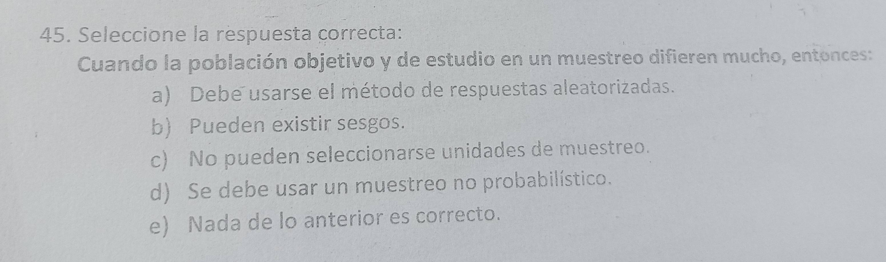 Seleccione la respuesta correcta:
Cuando la población objetivo y de estudio en un muestreo difieren mucho, entonces:
a) Debe usarse el método de respuestas aleatorizadas.
b) Pueden existir sesgos.
c) No pueden seleccionarse unidades de muestreo.
d) Se debe usar un muestreo no probabilístico.
e) Nada de lo anterior es correcto.