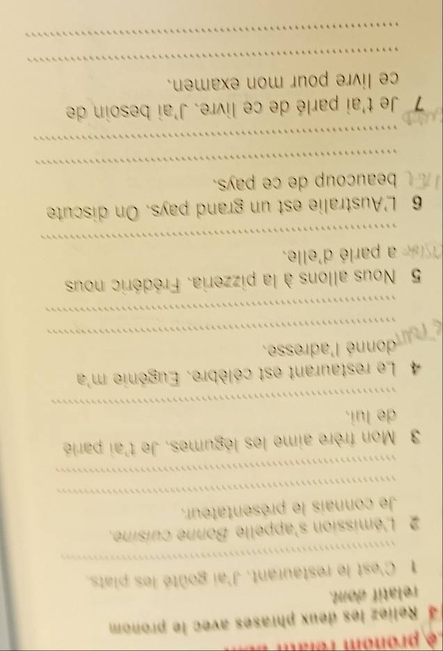 ê pronom rê l 
4 Reliez les deux phrases avec le pronom 
relatif dont. 
_ 
1 C'est le restaurant. J'ai goûté les piats. 
2 L'émission s'appelle Bonne cuisine, 
_ 
Je connais le présentateur. 
_ 
3 Mon frère aime les légumes. Je t'ai parlé 
_ 
de lui. 
4 Le restaurant est célèbre. Eugénie m'a 
donné l'adresse. 
fn_ 
_ 
_ 
5 Nous allons à la pizzeria. Frédéric nous 
_ 
se a parlé d'elle. 
6 L'Australie est un grand pays. On discute 
_ 
beaucoup de ce pays. 
_ 
7 Je t'ai parlé de ce livre. J'ai besoin de 
_ 
ce livre pour mon examen. 
_