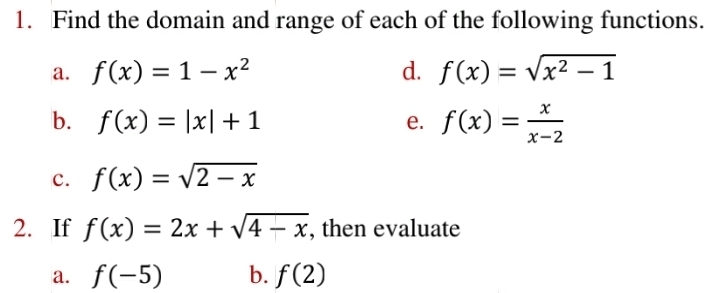 Find the domain and range of each of the following functions. 
a. f(x)=1-x^2 d. f(x)=sqrt(x^2-1)
b. f(x)=|x|+1 e. f(x)= x/x-2 
c. f(x)=sqrt(2-x)
2. If f(x)=2x+sqrt(4-x) , then evaluate 
a. f(-5) b. f(2)