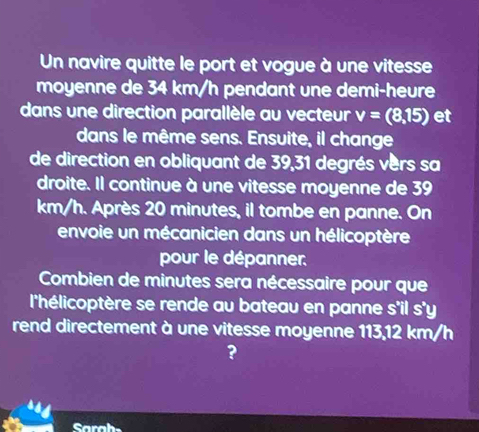 Un navire quitte le port et vogue à une vitesse 
moyenne de 34 km/h pendant une demi-heure 
dans une direction parallèle au vecteur v=(8,15) et 
dans le même sens. Ensuite, il change 
de direction en obliquant de 39, 31 degrés vers sa 
droite. Il continue à une vitesse moyenne de 39
km/h. Après 20 minutes, il tombe en panne. On 
envoie un mécanicien dans un hélicoptère 
pour le dépanner. 
Combien de minutes sera nécessaire pour que 
l'hélicoptère se rende au bateau en panne s'il s'y 
rend directement à une vitesse moyenne 113,12 km/h
? 
Sarah-