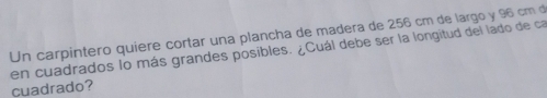 Un carpintero quiere cortar una plancha de madera de 256 cm de largo y 96 cm d 
en cuadrados lo más grandes posibles. ¿Cuál debe ser la longitud del lado de ca 
cuadrado?