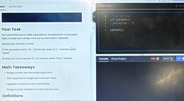 tent Kira Al Tutor Code salfor rénts 
1 STARTER CODi 
2 def liftoff(): 
3 print("10...") 

) 
Your Task 11Ftoff ( ) 
Our Lead Astronaut is a little superstitious. He believes for a successful 
flight, at least one number must be counted down in Spanish. 
Update your function, so that: 
1) The countdown prints "10...", all the way down to "I..." and then plints 
"Liftofr' 
2) when our count reaches "8", our function prints "Ocho!" instead Console Visual Output Stp Reset Nun C 
Main Takeaways 
Range function can take three arguments. 
Third argument in range sets increment value. 
Negative increments count downwards. 
Range function defaults to incrementing by one. 
Definitions