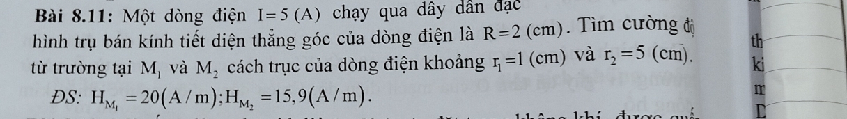 Bài 8.11: Một dòng điện I=5(A) chạy qua dây dân đạc 
hình trụ bán kính tiết diện thẳng góc của dòng điện là R=2(cm) ìm cường độ 
th 
từ trường tại M_1 và M_2 cách trục của dòng điện khoảng r_1=1 (cm) và r_2=5 (cm). ki 
ĐS: H_M_1=20(A/m); H_M_2=15,9(A/m).
m
D