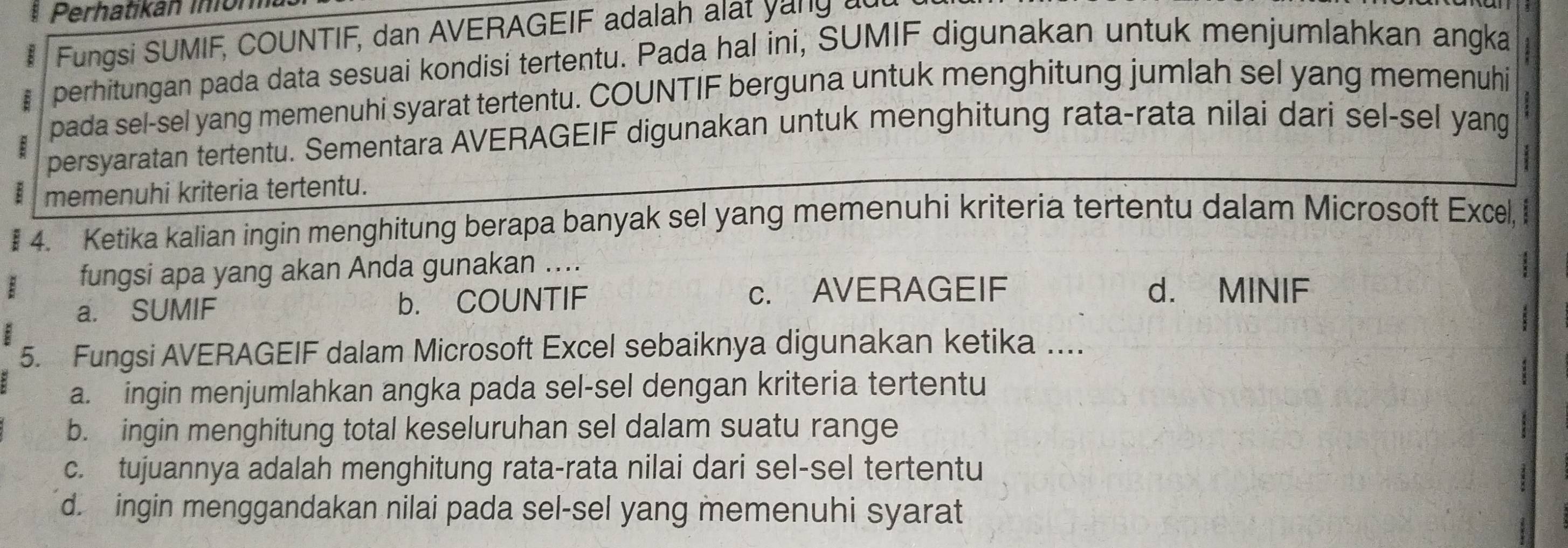 Perhatikán inión
Fungsi SUMIF, COUNTIF, dan AVERAGEIF adalah alat yang a
perhitungan pada data sesuai kondisi tertentu. Pada hal ini, SUMIF digunakan untuk menjumlahkan angka
pada sel-sel yang memenuhi syarat tertentu. COUNTIF berguna untuk menghitung jumlah sel yang memenuhi
B persyaratan tertentu. Sementara AVERAGEIF digunakan untuk menghitung rata-rata nilai dari sel-sel yang
B memenuhi kriteria tertentu.
: 4. Ketika kalian ingin menghitung berapa banyak sel yang memenuhi kriteria tertentu dalam Microsoft Excel,
: fungsi apa yang akan Anda gunakan ....
a. SUMIF b. COUNTIF c. AVERAGEIF d. MINIF
5. Fungsi AVERAGEIF dalam Microsoft Excel sebaiknya digunakan ketika ....
a. ingin menjumlahkan angka pada sel-sel dengan kriteria tertentu
b. ingin menghitung total keseluruhan sel dalam suatu range
c. tujuannya adalah menghitung rata-rata nilai dari sel-sel tertentu
d. ingin menggandakan nilai pada sel-sel yang memenuhi syarat