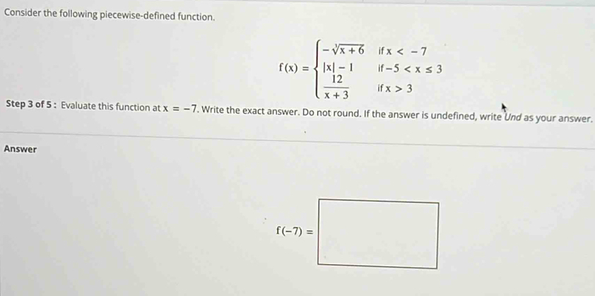 Consider the following piecewise-defined function.
f(x)=beginarrayl -sqrt[3](x+6) |x|-1  12/x+3 endarray. beginarrayr ifx 3endarray
Step 3 of 5 : Evaluate this function at x=-7 '. Write the exact answer. Do not round. If the answer is undefined, write Und as your answer.
Answer