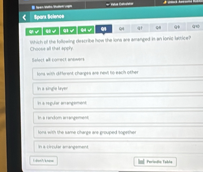 Spars Maths Student Legin Valus Calculator Unleck Awesome itoblon
Sparx Science
Q1 Q1 Q3 Q4 Q5 Q6 Q7 Q8 Q9 Q10
Which of the following describe how the ions are arranged in an ionic lattice?
Choose all that apply.
Select all correct answers
lons with different charges are next to each other
In a single layer
In a regular arrangement
In a random arrangement
lons with the same charge are grouped together
In a circular arrangement
l don't know Periodic Table
lul