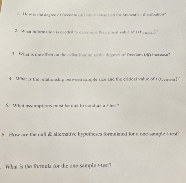 How is the degree of freedom (d/) value calculated for Student’s r -distribution? 
2. What information is needed to detennine the critical value of (teriticat)? 
3. What is the effect on the t-distribution as the degrees of freedom (df) increase? 
4. What is the relationship between sample size and the critical value of t (tcriticat)? 
5. What assumptions must be met to conduct a r-test? 
6. How are the null & alternative hypotheses formulated for a one-sample t-test? 
. What is the formula for the one-sample t-test?