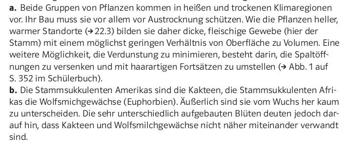 Beide Gruppen von Pflanzen kommen in heißen und trockenen Klimaregionen 
vor. Ihr Bau muss sie vor allem vor Austrocknung schützen. Wie die Pflanzen heller, 
warmer Standorte (→22.3) bilden sie daher dicke, fleischige Gewebe (hier der 
Stamm) mit einem möglichst geringen Verhältnis von Oberfläche zu Volumen. Eine 
weitere Möglichkeit, die Verdunstung zu minimieren, besteht darin, die Spaltöff- 
nungen zu versenken und mit haarartigen Fortsätzen zu umstellen (→ Abb. 1 auf 
S. 352 im Schülerbuch). 
b. Die Stammsukkulenten Amerikas sind die Kakteen, die Stammsukkulenten Afri- 
kas die Wolfsmichgewächse (Euphorbien). Äußerlich sind sie vom Wuchs her kaum 
zu unterscheiden. Die sehr unterschiedlich aufgebauten Blüten deuten jedoch dar- 
auf hin, dass Kakteen und Wolfsmilchgewächse nicht näher miteinander verwandt 
sind.