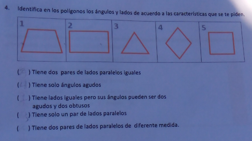 Identifica en los polígonos los ángulos y lados de acuerdo a las características que se te piden.
1
5
) Tiene dos pares de lados paralelos iguales
) Tiene solo ángulos agudos
 ) Tiene lados iguales pero sus ángulos pueden ser dos
agudos y dos obtusos
 ) Tiene solo un par de lados paralelos
 ) Tiene dos pares de lados paralelos de diferente medida.