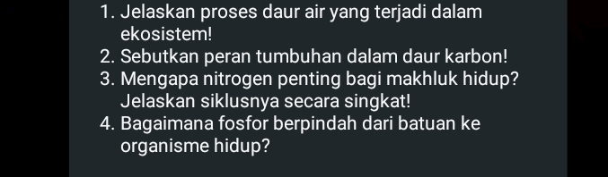 Jelaskan proses daur air yang terjadi dalam 
ekosistem! 
2. Sebutkan peran tumbuhan dalam daur karbon! 
3. Mengapa nitrogen penting bagi makhluk hidup? 
Jelaskan siklusnya secara singkat! 
4. Bagaimana fosfor berpindah dari batuan ke 
organisme hidup?