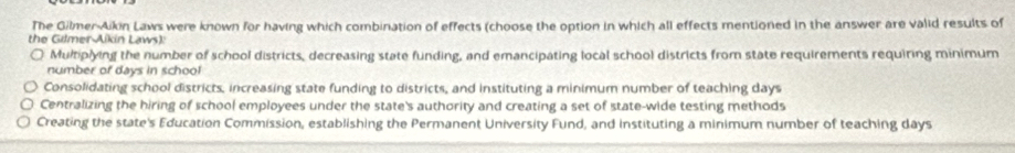 The Gilmer-Aikin Laws were known for having which combination of effects (choose the option in which all effects mentioned in the answer are valid results of
the Gilmer Aikin Laws):
Multiplying the number of school districts, decreasing state funding, and emancipating local school districts from state requirements requiring minimum
number of days in school
Consolidating school districts, increasing state funding to districts, and instituting a minimum number of teaching days
Centralizing the hiring of school employees under the state's authority and creating a set of state-wide testing methods
Creating the state's Education Commission, establishing the Permanent University Fund, and instituting a minimum number of teaching days