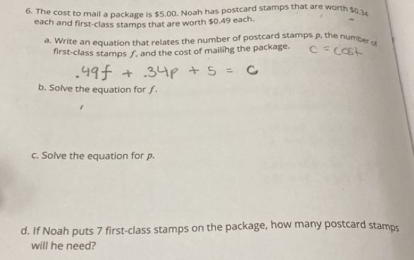 The cost to mail a package is $5,00. Noah has postcard stamps that are worth $0.34
each and first-class stamps that are worth $0.49 each. 
a. Write an equation that relates the number of postcard stamps p, the number of 
first-class stamps ƒ, and the cost of mailing the package, 
b. Solve the equation for ƒ. 
c. Solve the equation for p. 
d. If Noah puts 7 first-class stamps on the package, how many postcard stamps 
will he need?